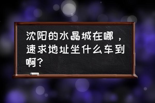 坐几路车等到水晶批发市场 沈阳的水晶城在哪,速求地址坐什么车到啊? 坐几路车等到水晶批发市场 沈阳的水晶城在哪,速求地址坐什么车到啊?