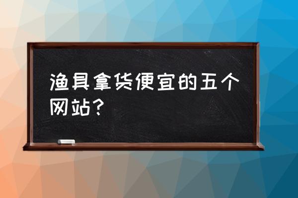 渔具批发价位哪里便宜 渔具拿货便宜的五个网站? 渔具批发价位哪里便宜 渔具拿货便宜的五个网站?