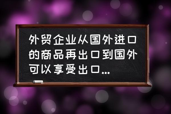 进口货物有退税的吗 外贸企业从国外进口的商品再出口到国外可以享受出口退税吗？