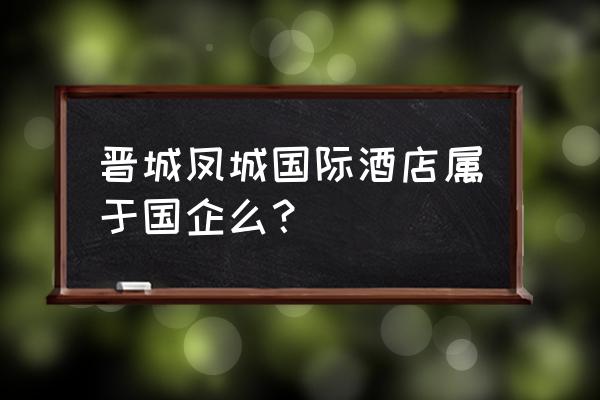 晋城凤城路有哪些酒店 晋城凤城国际酒店属于国企么? 晋城凤城路有哪些酒店 晋城凤城国际酒店属于国企么?