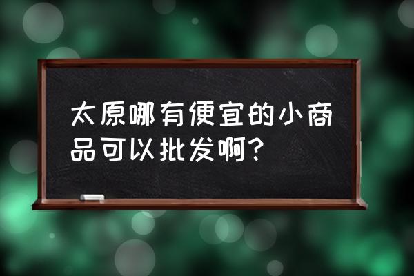 尖草坪小商品批发市场怎么走 太原哪有便宜的小商品可以批发啊？