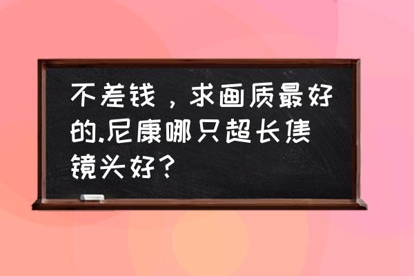 尼康哪只长焦镜头手持比较好 不差钱,求画质最好的.尼康哪只超长焦镜头好? 尼康哪只长焦镜头手持比较好 不差钱,求画质最好的.尼康哪只超长焦镜头好?