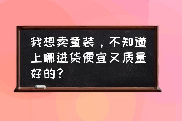 安庆童装批发货源哪里好 我想卖童装，不知道上哪进货便宜又质量好的？