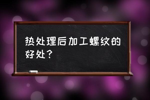 轴类零件螺纹什么时候加工 热处理后加工螺纹的好处？
