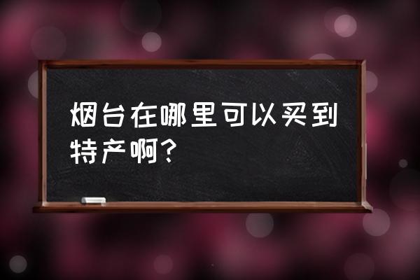 烟台去哪买特产 烟台在哪里可以买到特产啊？