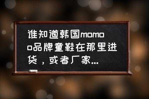 韩国童鞋在哪批发市场 谁知道韩国momoo品牌童鞋在那里进货，或者厂家在哪里？