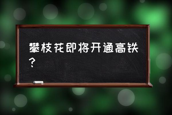 南昌有高铁去攀枝花吗 攀枝花即将开通高铁？