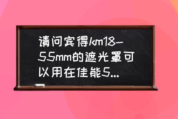 宾得佳能镜头通用吗 请问宾得km18-55mm的遮光罩可以用在佳能550D18-55mm的镜头上吗？