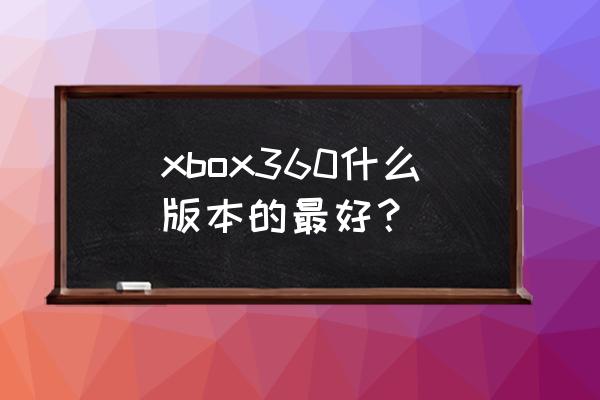 xbox360s版改e版好不好 xbox360什么版本的最好? xbox360s版改e版好不好 xbox360什么版本的最好?