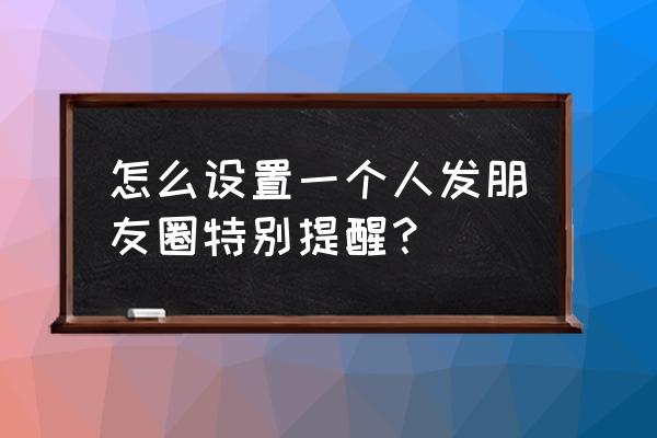 微信能设置单个人的提醒吗 怎么设置一个人发朋友圈特别提醒? 微信能设置单个人的提醒吗 怎么设置一个人发朋友圈特别提醒?