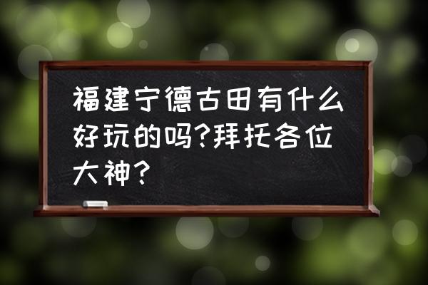 古田美丽乡村有哪些 福建宁德古田有什么好玩的吗?拜托各位大神？