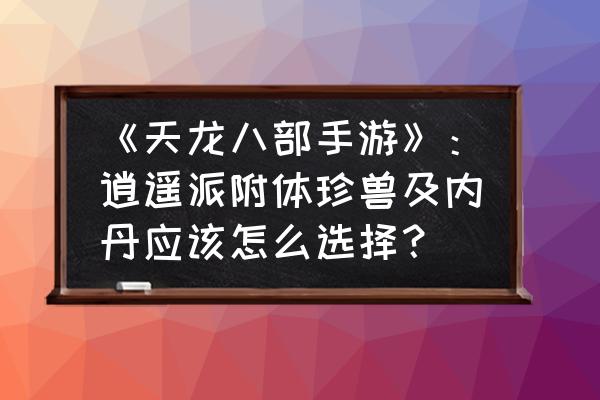 天龙八部手游逍遥宝宝怎么选 《天龙八部手游》：逍遥派附体珍兽及内丹应该怎么选择？