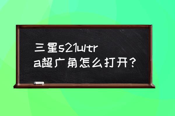 超广角镜头怎么调整到最大广角 三星s21ultra超广角怎么打开? 超广角镜头怎么调整到最大广角 三星s21ultra超广角怎么打开?