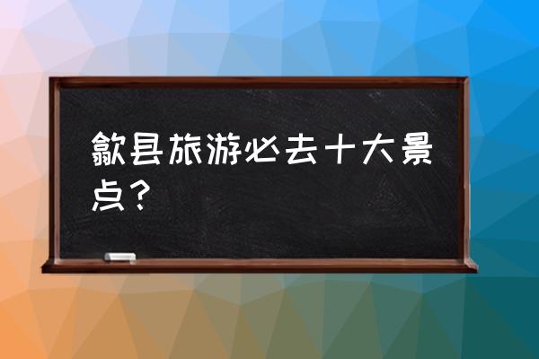 黄山必去三大景点是哪三个 歙县旅游必去十大景点？