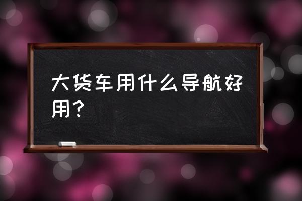 小货车用什么导航最好用最准确 大货车用什么导航好用? 小货车用什么导航最好用最准确 大货车用什么导航好用?