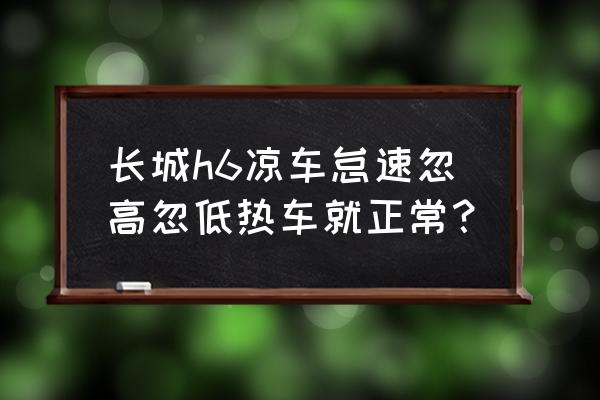 哈弗h6水温突然变高过一会又正常 长城h6凉车怠速忽高忽低热车就正常？