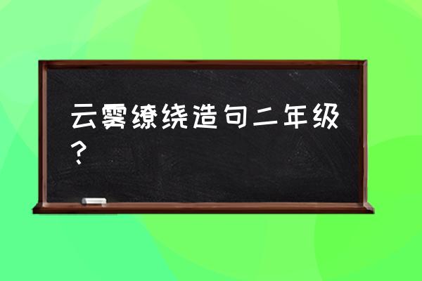 用云雾缭绕写一种景象二年级 云雾缭绕造句二年级? 用云雾缭绕写一种景象二年级 云雾缭绕造句二年级?