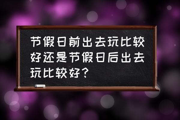 节假日旅游避开高峰期 节假日前出去玩比较好还是节假日后出去玩比较好? 节假日旅游避开高峰期 节假日前出去玩比较好还是节假日后出去玩比较好?