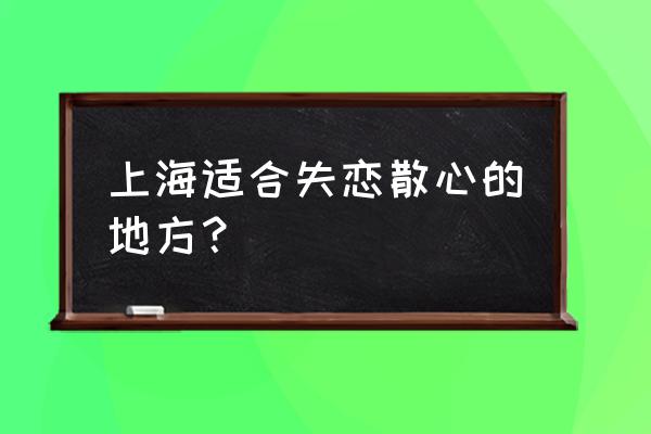 上海适合开车散心的好地方 上海适合失恋散心的地方？