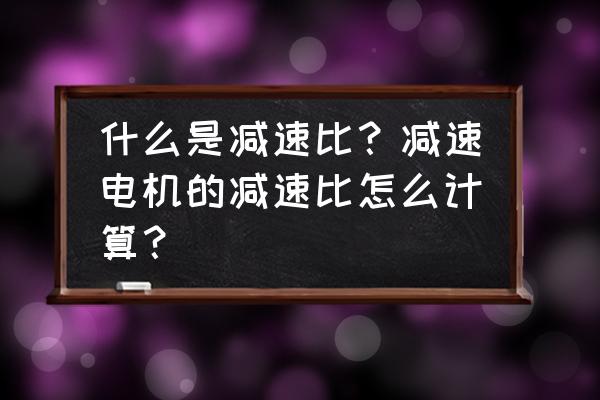 知道减速机减速比怎样选型 什么是减速比?减速电机的减速比怎么计算? 知道减速机减速比怎样选型 什么是减速比?减速电机的减速比怎么计算?