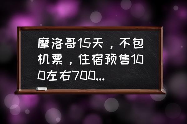 去一趟摩洛哥旅游需要多少钱啊 摩洛哥15天,不包机票,住宿预售100左右7000元够吗? 去一趟摩洛哥旅游需要多少钱啊 摩洛哥15天,不包机票,住宿预售100左右7000元够吗?