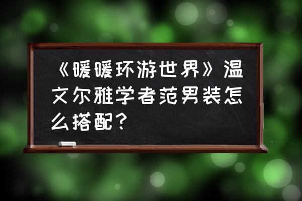 暖暖环游世界npc好感度数据表 《暖暖环游世界》温文尔雅学者范男装怎么搭配？