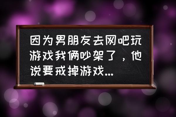 一个人去网吧无聊怎么办 因为男朋友去网吧玩游戏我俩吵架了，他说要戒掉游戏，我应该怎么办？他以后无聊的时候会不会觉得我管的太多？