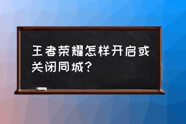 王者荣耀同城怎么改地址 王者荣耀怎样开启或关闭同城？