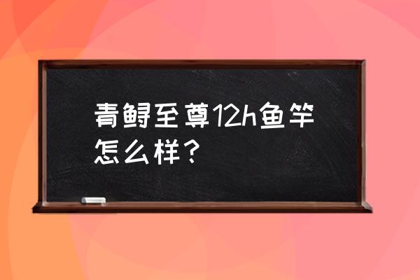2斤重的青鲟怎么做 青鲟至尊12h鱼竿怎么样? 2斤重的青鲟怎么做 青鲟至尊12h鱼竿怎么样?