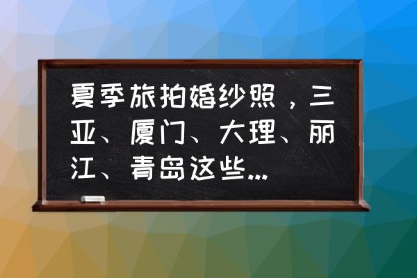 冬天拍婚纱照在哪里拍比较好 夏季旅拍婚纱照,三亚、厦门、大理、丽江、青岛这些热门城市,你更倾向于哪个城市呢? 冬天拍婚纱照在哪里拍比较好 夏季旅拍婚纱照,三亚、厦门、大理、丽江、青岛这些热门城市,你更倾向于哪个城市呢?