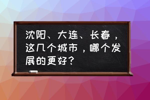 长春到大连游玩攻略一日游 沈阳、大连、长春,这几个城市,哪个发展的更好? 长春到大连游玩攻略一日游 沈阳、大连、长春,这几个城市,哪个发展的更好?