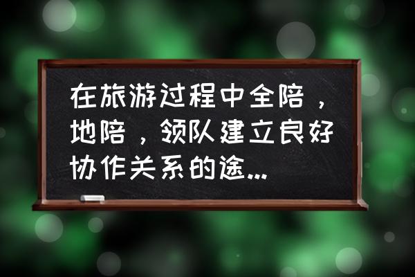 正规的旅游团怎么找 在旅游过程中全陪，地陪，领队建立良好协作关系的途径有哪些？