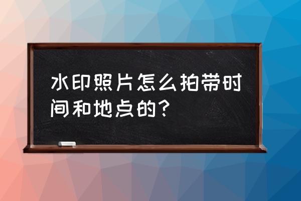 下载水印相机并安装显示时间地点 水印照片怎么拍带时间和地点的? 下载水印相机并安装显示时间地点 水印照片怎么拍带时间和地点的?