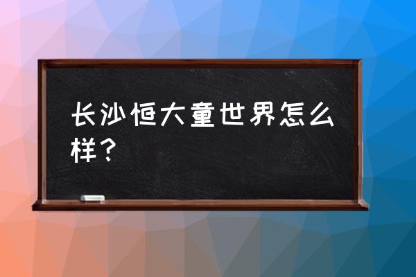 带小孩去长沙哪里玩最好 长沙恒大童世界怎么样？