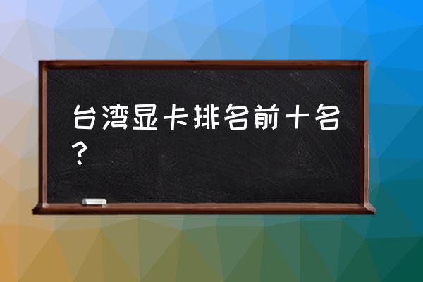 台式电脑显卡排名 台湾显卡排名前十名? 台式电脑显卡排名 台湾显卡排名前十名?