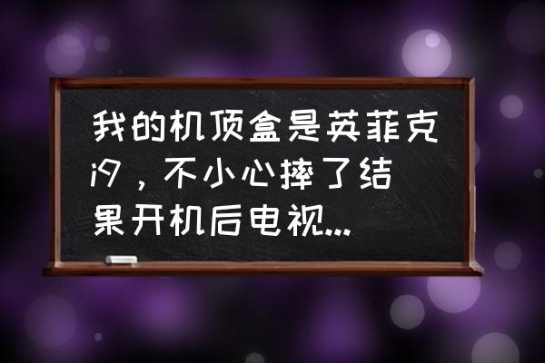 英菲克i9八核32g最新固件 我的机顶盒是英菲克i9，不小心摔了结果开机后电视总显示“无信号”，怎么办啊?能自己解决吗？
