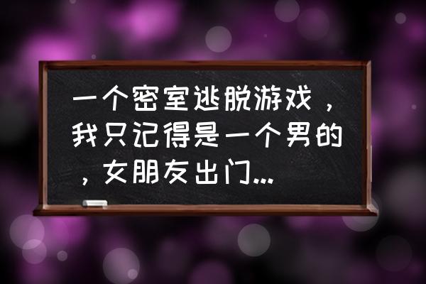 逃离舒适房间游戏 一个密室逃脱游戏，我只记得是一个男的，女朋友出门了，被困在了家里？