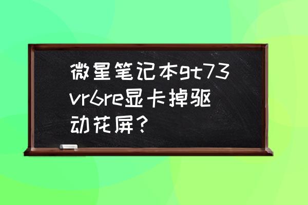 显卡花屏自己维修教程 微星笔记本gt73vr6re显卡掉驱动花屏? 显卡花屏自己维修教程 微星笔记本gt73vr6re显卡掉驱动花屏?