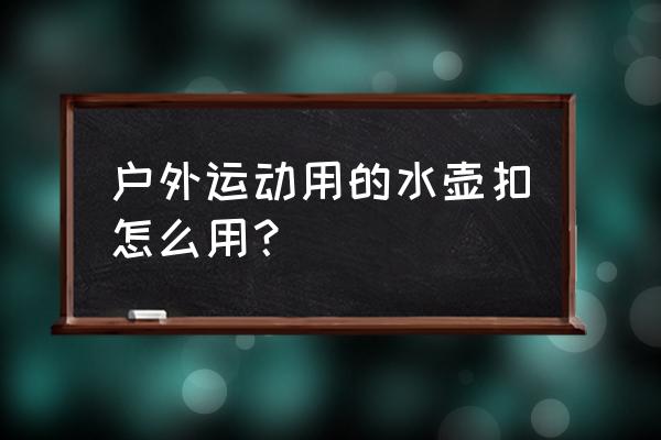 户外水具的使用注意事项 户外运动用的水壶扣怎么用? 户外水具的使用注意事项 户外运动用的水壶扣怎么用?