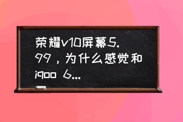 3d延伸灯效制作 荣耀v10屏幕5.99,为什么感觉和iqoo 6.49屏幕一样大? 3d延伸灯效制作 荣耀v10屏幕5.99,为什么感觉和iqoo 6.49屏幕一样大?