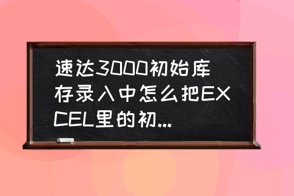 速达软件怎么更改库存 速达3000初始库存录入中怎么把EXCEL里的初始数据导入？