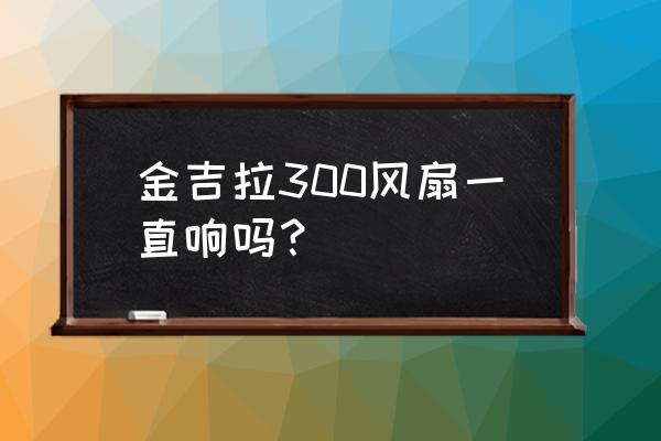 金吉拉300通病有哪些 金吉拉300风扇一直响吗? 金吉拉300通病有哪些 金吉拉300风扇一直响吗?