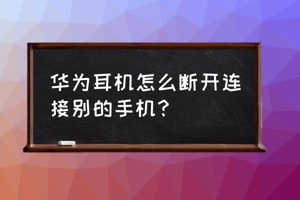 蓝牙耳机连了别的手机怎么断开 华为耳机怎么断开连接别的手机？