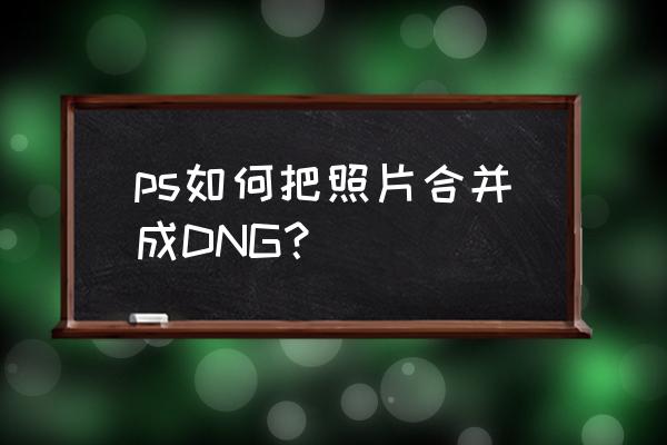 dng格式怎么转换jpg格式 ps如何把照片合并成DNG? dng格式怎么转换jpg格式 ps如何把照片合并成DNG?