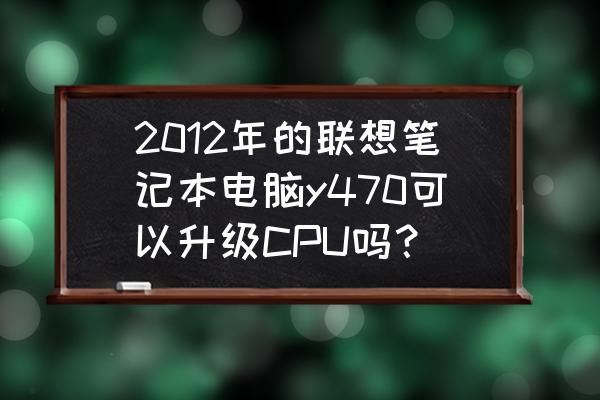 如何判断自己电脑能更换cpu 2012年的联想笔记本电脑y470可以升级CPU吗？