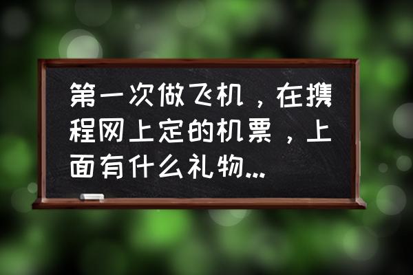携程电子机票怎样拿到 第一次做飞机,在携程网上定的机票,上面有什么礼物的,怎么拿啊?在启程拿还是飞机上还是到站拿啊? 携程电子机票怎样拿到 第一次做飞机,在携程网上定的机票,上面有什么礼物的,怎么拿啊?在启程拿还是飞机上还是到站拿啊?