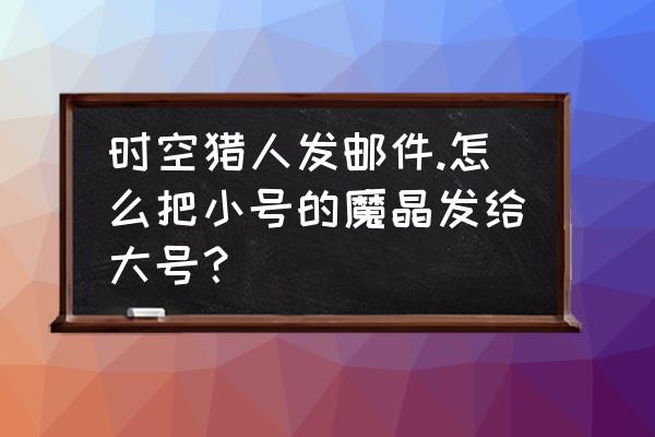 时空猎人机甲专属挑战 时空猎人发邮件.怎么把小号的魔晶发给大号？