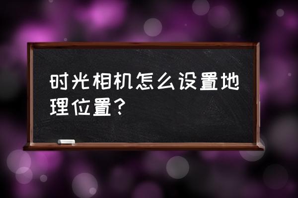 时光相机怎么弄 时光相机怎么设置地理位置? 时光相机怎么弄 时光相机怎么设置地理位置?