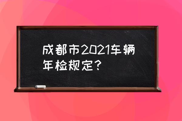 成都市车辆年检最新规定 成都市2021车辆年检规定? 成都市车辆年检最新规定 成都市2021车辆年检规定?