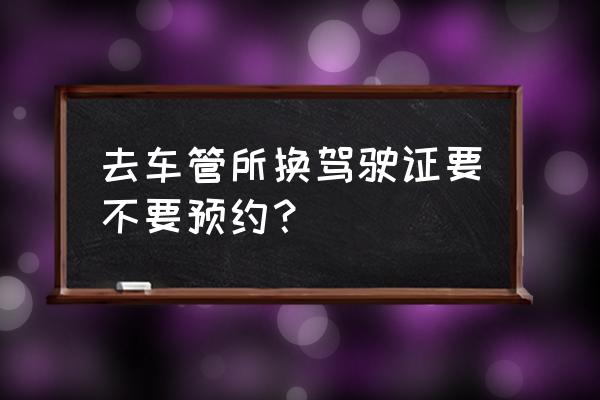 注销驾驶证在哪里办理要预约吗 去车管所换驾驶证要不要预约? 注销驾驶证在哪里办理要预约吗 去车管所换驾驶证要不要预约?